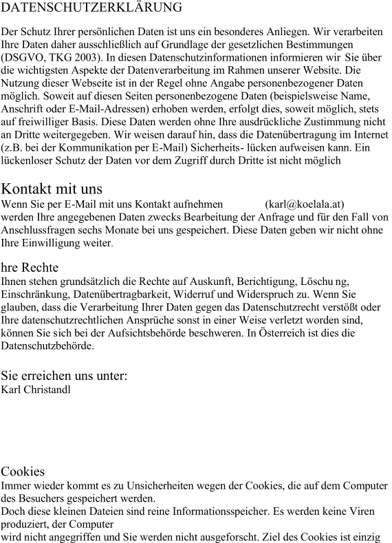 DATENSCHUTZERKLÄRUNG Der Schutz Ihrer persönlichen Daten ist uns ein besonderes Anliegen. Wir verarbeiten  Ihre Daten daher ausschließlich auf Grundlage der gesetzlichen Bestimmungen  (DSGVO, TKG 2003). In diesen Datenschutzinformationen informieren wir  Sie über  die wichtigsten Aspekte der Datenverarbeitung im Rahmen unserer Website. Die  Nutzung dieser Webseite ist in der Regel ohne Angabe personenbezogener Daten  möglich. Soweit auf diesen Seiten personenbezogene Daten (beispielsweise Name,  Anschrift oder E - Mail - Adressen) erhoben werden, erfolgt dies, soweit möglich, stets  auf freiwilliger Basis. Diese Daten werden ohne Ihre ausdrückliche Zustimmung nicht  an Dritte weitergegeben. Wir weisen darauf hin, dass die Datenübertragung im Internet  (z.B. bei der Ko mmunikation per E - Mail) Sicherheits - lücken aufweisen kann. Ein  lückenloser Schutz der Daten vor dem Zugriff durch Dritte ist nicht möglich Kontakt mit uns Wenn Sie per E - Mail mit uns Kontakt aufnehmen               (karl@koelala.at) werden Ihre angegeb enen Daten zwecks Bearbeitung der Anfrage und für den Fall von  Anschlussfragen sechs Monate bei uns gespeichert. Diese Daten geben wir nicht ohne  Ihre Einwilligung weiter . hre Rechte Ihnen stehen grundsätzlich die Rechte auf Auskunft, Berichtigung, Löschu ng,  Einschränkung, Datenübertragbarkeit, Widerruf und Widerspruch zu. Wenn Sie  glauben, dass die Verarbeitung Ihrer Daten gegen das Datenschutzrecht verstößt oder  Ihre datenschutzrechtlichen Ansprüche sonst in einer Weise verletzt worden sind,  können Sie s ich bei der Aufsichtsbehörde beschweren. In Österreich ist dies die  Datenschutzbehörde. Sie erreichen uns unter: Karl Christandl Cookies Immer wieder kommt es zu Unsicherheiten wegen der Cookies, die auf dem Computer  des Besuchers gespeichert werden.  Doch diese kleinen Dateien sind reine Informationsspeicher. Es werden keine Viren  produziert, der Computer  wird nicht angegriffen und Sie werden nicht ausgeforscht. Ziel des Cookies ist einzig
